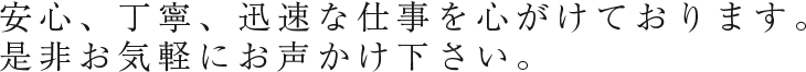 安心、丁寧、迅速な仕事を心がけております。是非お気軽にお声かけ下さい。