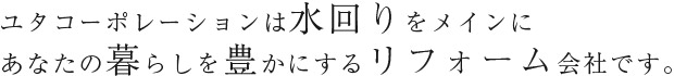ユタコーポレーションは水回りをメインにあなたの暮らしを豊かにするリフォーム会社です。