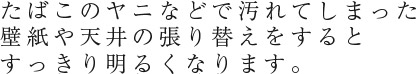 たばこのヤニなどで汚れてしまった壁紙や天井の張り替えをするとすっきり明るくなります。